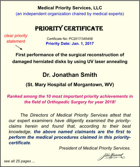 Medical Priority Services, LLC (an independent organization chaired by medical experts)    Certificate No: PC2017/345456 Priority Date: Jan. 1, 2017  First performance of the surgical reconstruction of  damaged herniated disks by using UV laser annealing  Dr. Jonathan Smith (St. Mary Hospital of Morgantown, WV)  Ranked among the 10 most important priority achievements in the field of Orthopedic Surgery for year 2018!  The Directors of Medical Priority Services attest that our expert examiners have diligently examined the priority-claims herein and found that, according to their best knowledge, the above named claimants are the first to perform the medical procedures claimed in this priority-certificate.  President of Medical Priority Services.  see all 25 pages ... clear priority statement